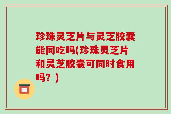 珍珠灵芝片与灵芝胶囊能同吃吗(珍珠灵芝片和灵芝胶囊可同时食用吗？)