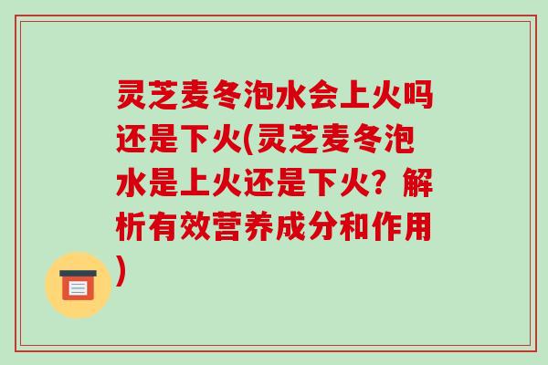 灵芝麦冬泡水会上火吗还是下火(灵芝麦冬泡水是上火还是下火?解析有效营养成分和作用)