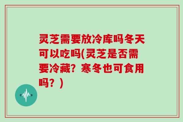灵芝需要放冷库吗冬天可以吃吗(灵芝是否需要冷藏?寒冬也可食用吗?)