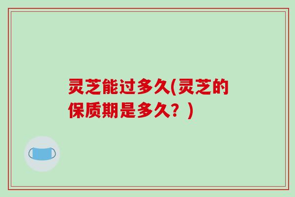 灵芝能过多久(灵芝的保质期是多久?)