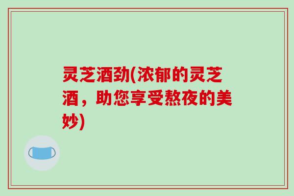 灵芝酒劲(浓郁的灵芝酒，助您享受熬夜的美妙)