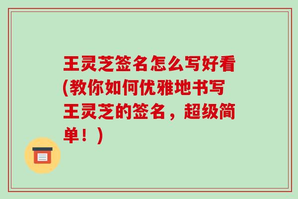 王灵芝签名怎么写好看(教你如何优雅地书写王灵芝的签名,超级简单!)
