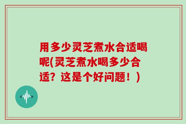用多少灵芝煮水合适喝呢(灵芝煮水喝多少合适?这是个好问题!)