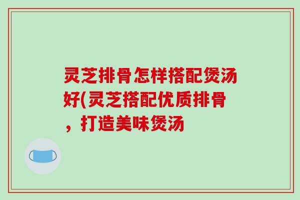 灵芝排骨怎样搭配煲汤好(灵芝搭配优质排骨，打造美味煲汤