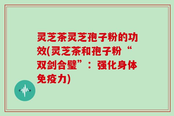 灵芝茶灵芝孢子粉的功效(灵芝茶和孢子粉“双剑合璧”：强化身体免疫力)