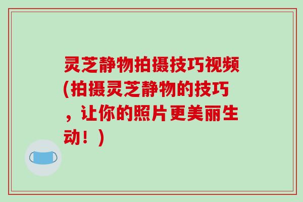 灵芝静物拍摄技巧视频(拍摄灵芝静物的技巧，让你的照片更美丽生动！)