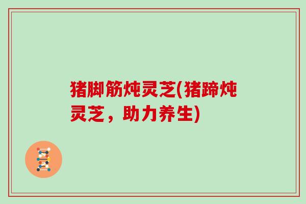 猪脚筋炖灵芝(猪蹄炖灵芝,助力养生)
