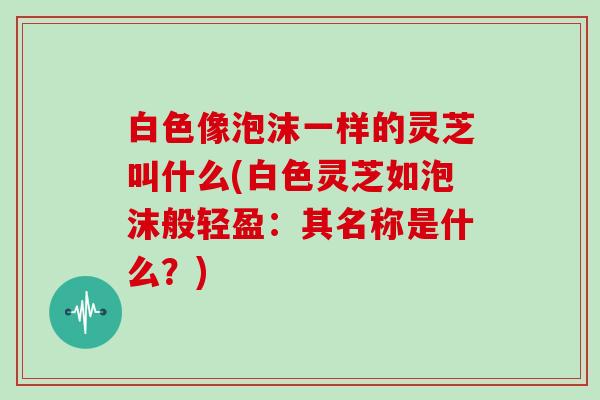 白色像泡沫一样的灵芝叫什么(白色灵芝如泡沫般轻盈:其名称是什么?)