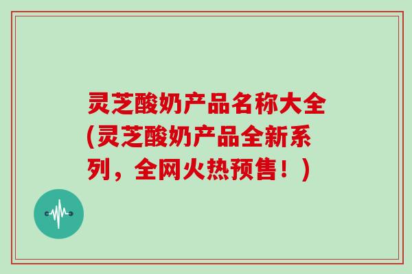 灵芝酸奶产品名称大全(灵芝酸奶产品全新系列,全网火热预售!)