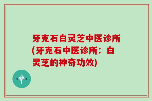 牙克石白灵芝中医诊所(牙克石中医诊所:白灵芝的神奇功效)