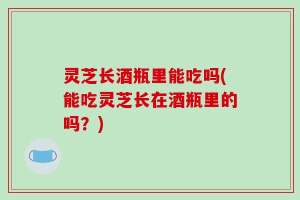 灵芝长酒瓶里能吃吗(能吃灵芝长在酒瓶里的吗?)