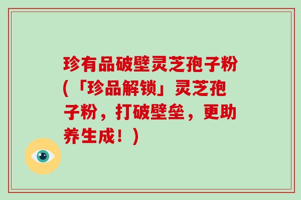 珍有品破壁灵芝孢子粉(「珍品解锁」灵芝孢子粉,打破壁垒,更助养生成!)