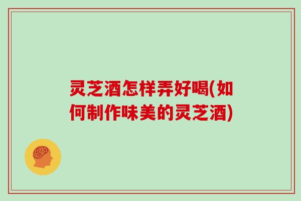 灵芝酒怎样弄好喝(如何制作味美的灵芝酒)