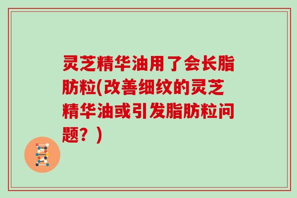 灵芝精华油用了会长脂肪粒(改善细纹的灵芝精华油或引发脂肪粒问题？)
