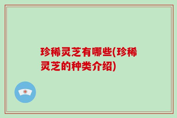 珍稀灵芝有哪些(珍稀灵芝的种类介绍)