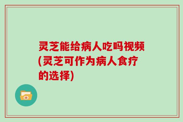 灵芝能给病人吃吗视频(灵芝可作为病人食疗的选择)