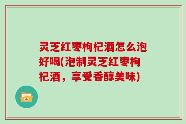 灵芝红枣枸杞酒怎么泡好喝(泡制灵芝红枣枸杞酒,享受香醇美味)