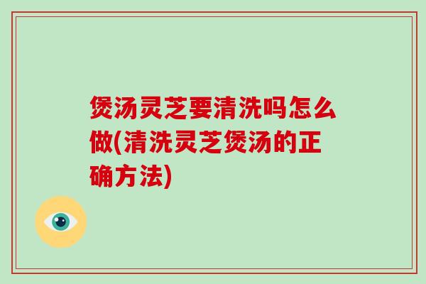 煲汤灵芝要清洗吗怎么做(清洗灵芝煲汤的正确方法)