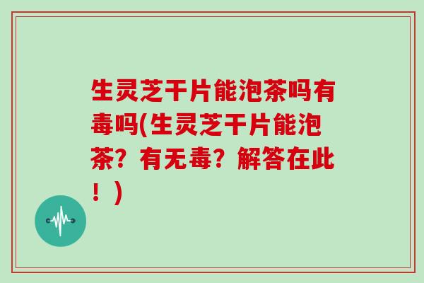 生灵芝干片能泡茶吗有毒吗(生灵芝干片能泡茶?有无毒?解答在此!)