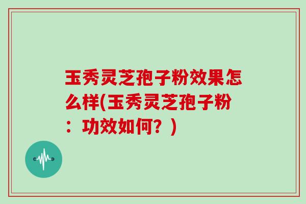 玉秀灵芝孢子粉效果怎么样(玉秀灵芝孢子粉：功效如何？)