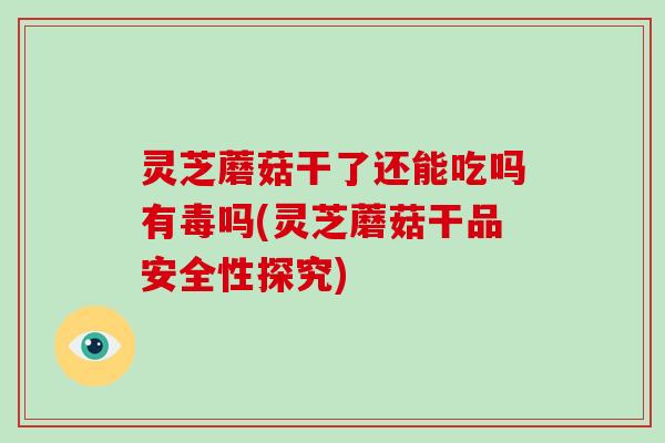 灵芝蘑菇干了还能吃吗有毒吗(灵芝蘑菇干品安全性探究)