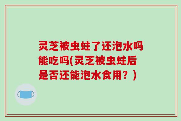 灵芝被虫蛀了还泡水吗能吃吗(灵芝被虫蛀后是否还能泡水食用?)
