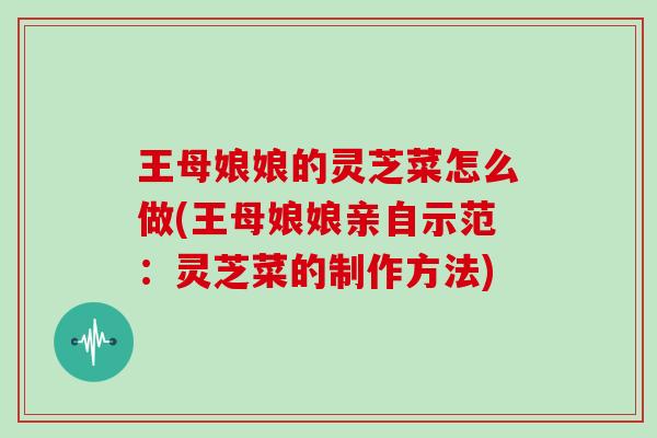 王母娘娘的灵芝菜怎么做(王母娘娘亲自示范:灵芝菜的制作方法)