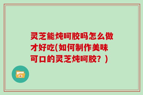 灵芝能炖呵胶吗怎么做才好吃(如何制作美味可口的灵芝炖呵胶?)