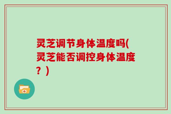 灵芝调节身体温度吗(灵芝能否调控身体温度?)