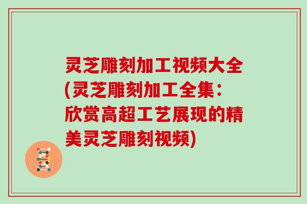 灵芝雕刻加工视频大全(灵芝雕刻加工全集:欣赏高超工艺展现的精美灵芝雕刻视频)