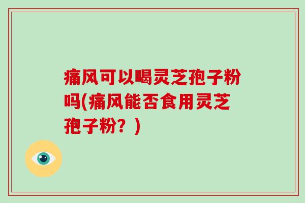 痛风可以喝灵芝孢子粉吗(痛风能否食用灵芝孢子粉?)