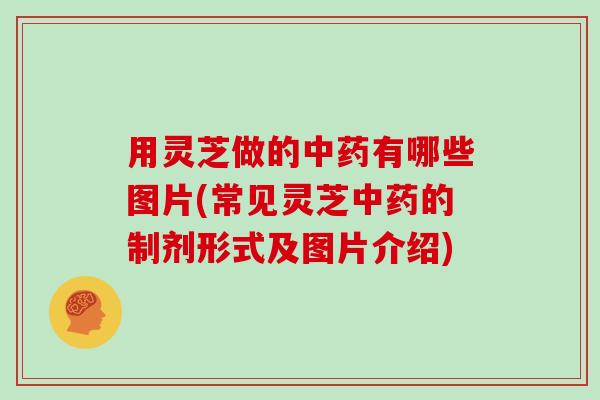 用灵芝做的中药有哪些图片(常见灵芝中药的制剂形式及图片介绍)