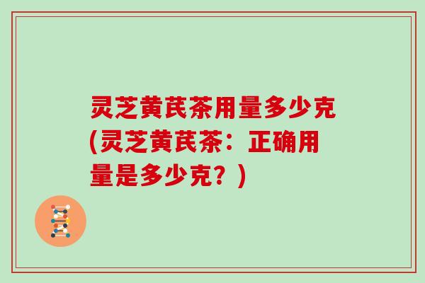 灵芝黄芪茶用量多少克(灵芝黄芪茶:正确用量是多少克?)