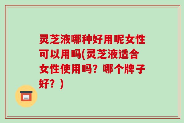 灵芝液哪种好用呢女性可以用吗(灵芝液适合女性使用吗?哪个牌子好?)