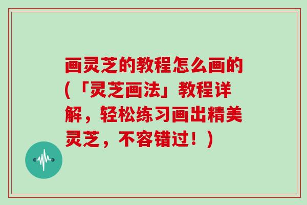 画灵芝的教程怎么画的(「灵芝画法」教程详解，轻松练习画出精美灵芝，不容错过！)