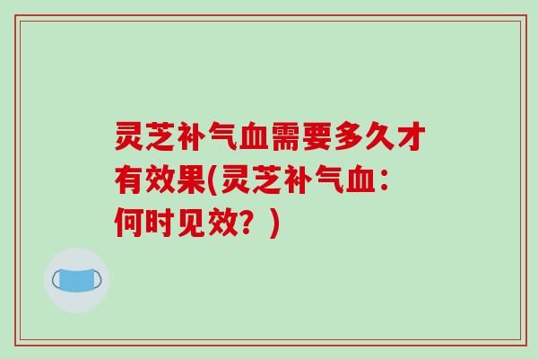 灵芝补气血需要多久才有效果(灵芝补气血:何时见效?)