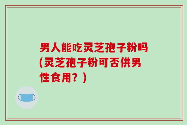 男人能吃灵芝孢子粉吗(灵芝孢子粉可否供男性食用?)