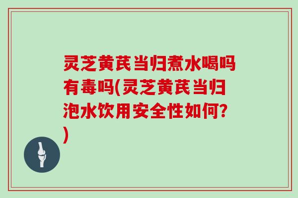 灵芝黄芪当归煮水喝吗有毒吗(灵芝黄芪当归泡水饮用安全性如何？)