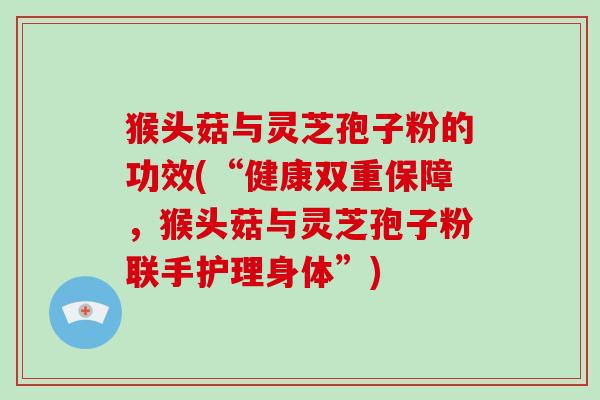 猴头菇与灵芝孢子粉的功效(“健康双重保障，猴头菇与灵芝孢子粉联手护理身体”)