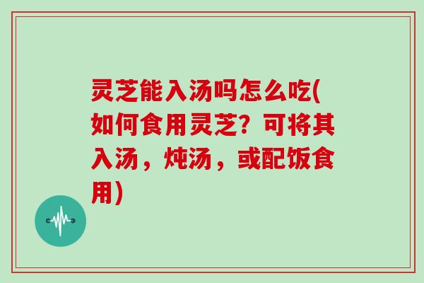 灵芝能入汤吗怎么吃(如何食用灵芝?可将其入汤,炖汤,或配饭食用)