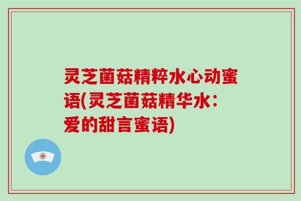 灵芝菌菇精粹水心动蜜语(灵芝菌菇精华水：爱的甜言蜜语)