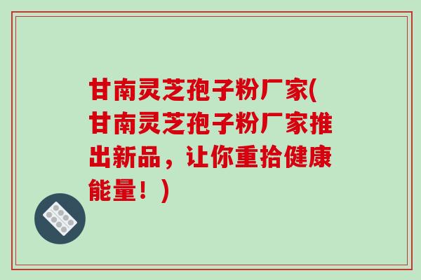 甘南灵芝孢子粉厂家(甘南灵芝孢子粉厂家推出新品，让你重拾健康能量！)