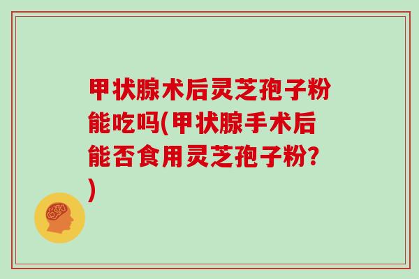 甲状腺术后灵芝孢子粉能吃吗(甲状腺手术后能否食用灵芝孢子粉?)