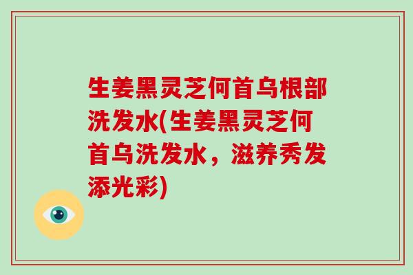 生姜黑灵芝何首乌根部洗发水(生姜黑灵芝何首乌洗发水，滋养秀发添光彩)