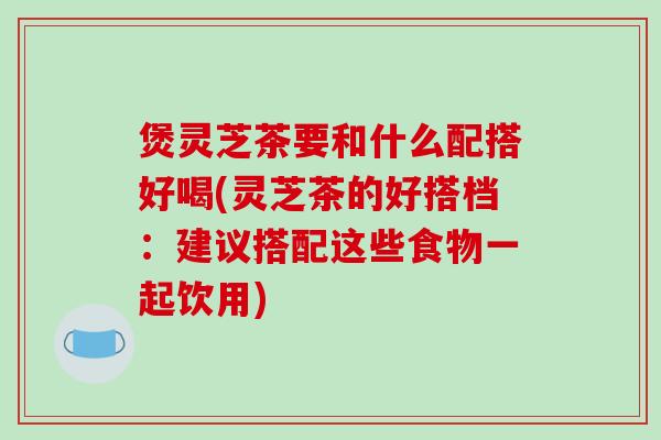 煲灵芝茶要和什么配搭好喝(灵芝茶的好搭档:建议搭配这些食物一起饮用)