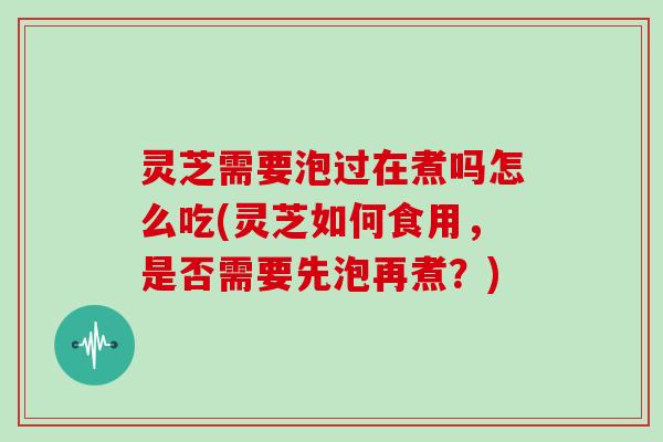 灵芝需要泡过在煮吗怎么吃(灵芝如何食用，是否需要先泡再煮？)