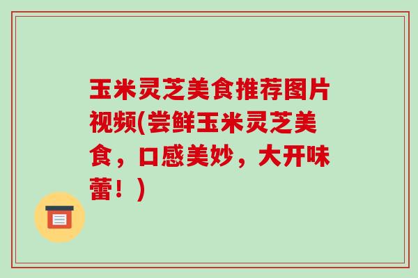 玉米灵芝美食推荐图片视频(尝鲜玉米灵芝美食,口感美妙,大开味蕾!)