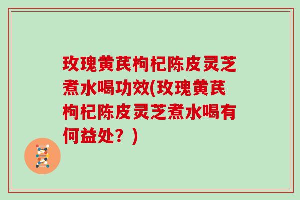 玫瑰黄芪枸杞陈皮灵芝煮水喝功效(玫瑰黄芪枸杞陈皮灵芝煮水喝有何益处？)