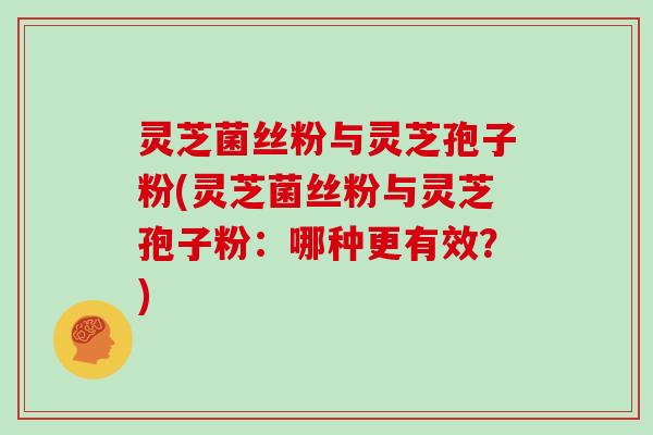 灵芝菌丝粉与灵芝孢子粉(灵芝菌丝粉与灵芝孢子粉:哪种更有效?)