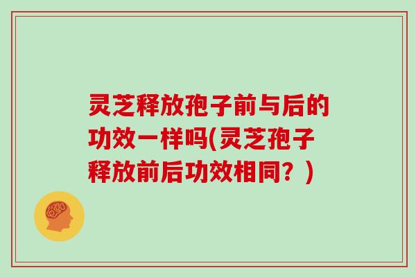 灵芝释放孢子前与后的功效一样吗(灵芝孢子释放前后功效相同?)